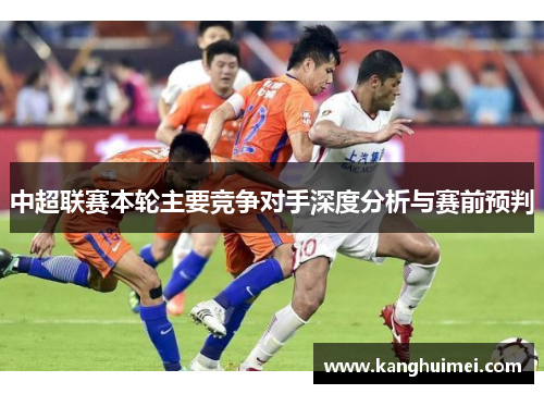 中超联赛本轮主要竞争对手深度分析与赛前预判